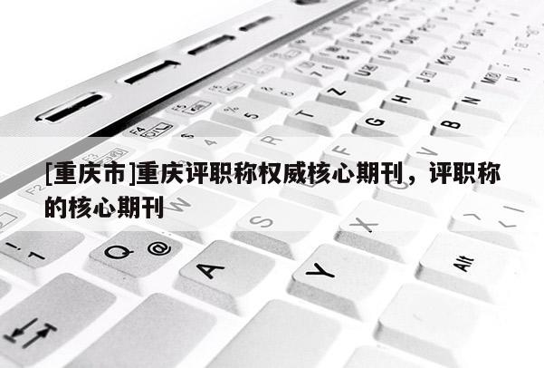 [重慶市]重慶評職稱權(quán)威核心期刊，評職稱的核心期刊