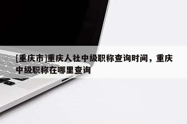 [重慶市]重慶人社中級職稱查詢時間，重慶中級職稱在哪里查詢