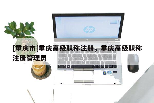 [重慶市]重慶高級(jí)職稱注冊(cè)，重慶高級(jí)職稱注冊(cè)管理員