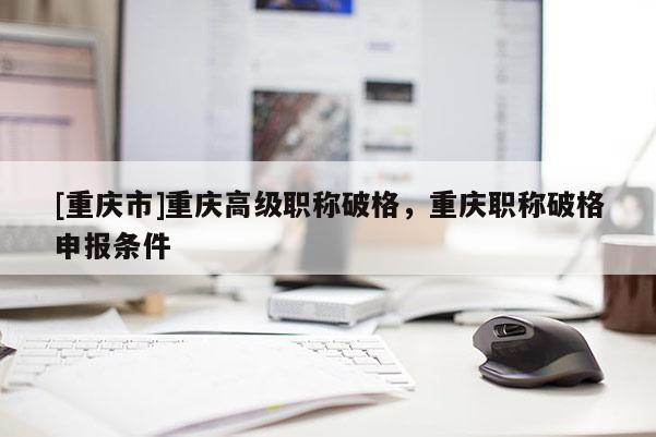 [重慶市]重慶高級職稱破格，重慶職稱破格申報(bào)條件