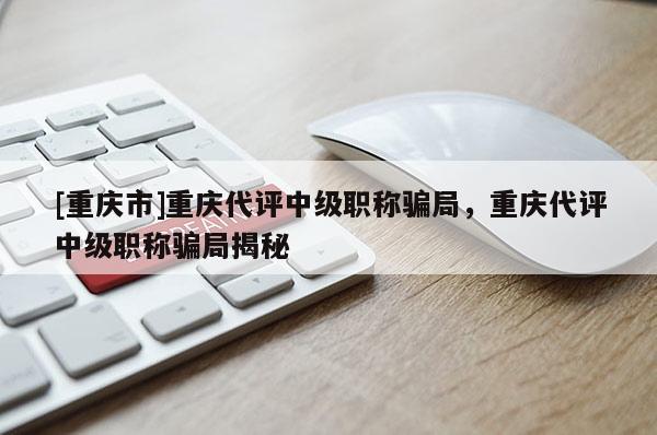 [重慶市]重慶代評(píng)中級(jí)職稱(chēng)騙局，重慶代評(píng)中級(jí)職稱(chēng)騙局揭秘