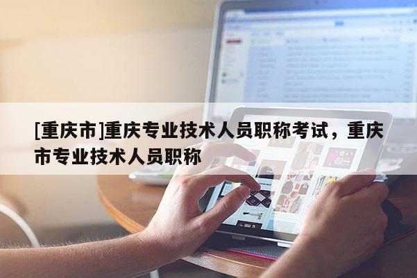 [重慶市]重慶專業(yè)技術(shù)人員職稱考試，重慶市專業(yè)技術(shù)人員職稱