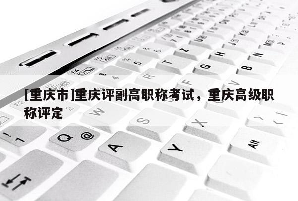 [重慶市]重慶評(píng)副高職稱考試，重慶高級(jí)職稱評(píng)定
