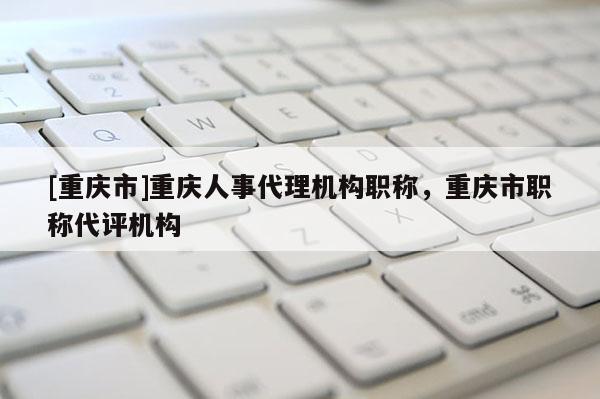 [重慶市]重慶人事代理機構職稱，重慶市職稱代評機構