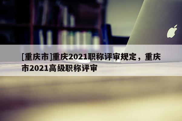 [重慶市]重慶2021職稱評審規(guī)定，重慶市2021高級職稱評審