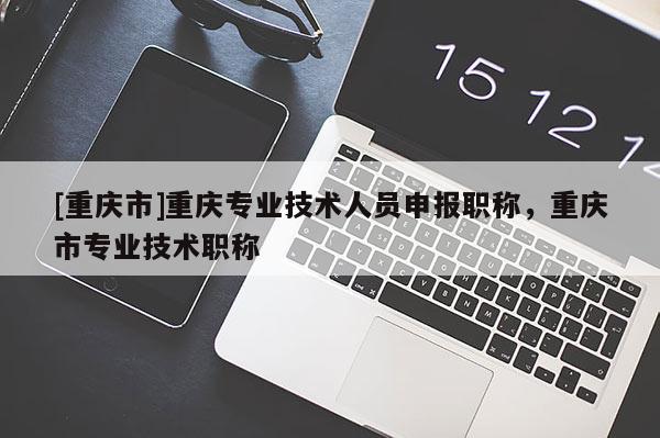 [重慶市]重慶專業(yè)技術(shù)人員申報職稱，重慶市專業(yè)技術(shù)職稱