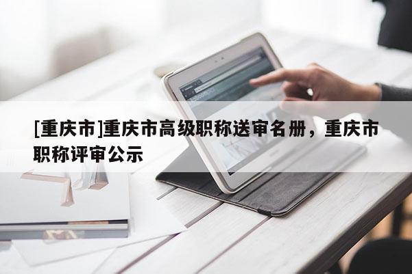 [重慶市]重慶市高級(jí)職稱送審名冊(cè)，重慶市職稱評(píng)審公示