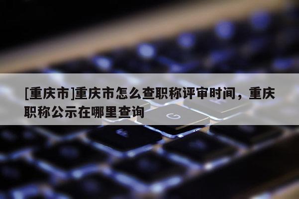 [重慶市]重慶市怎么查職稱評審時間，重慶職稱公示在哪里查詢