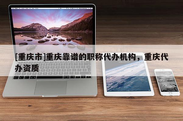 [重慶市]重慶靠譜的職稱代辦機(jī)構(gòu)，重慶代辦資質(zhì)