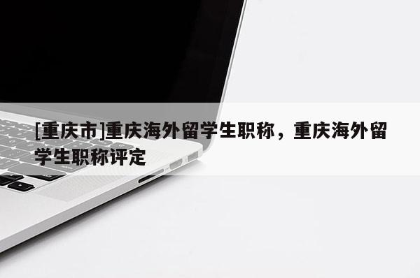 [重慶市]重慶海外留學(xué)生職稱，重慶海外留學(xué)生職稱評(píng)定