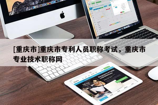 [重慶市]重慶市專利人員職稱考試，重慶市專業(yè)技術(shù)職稱網(wǎng)