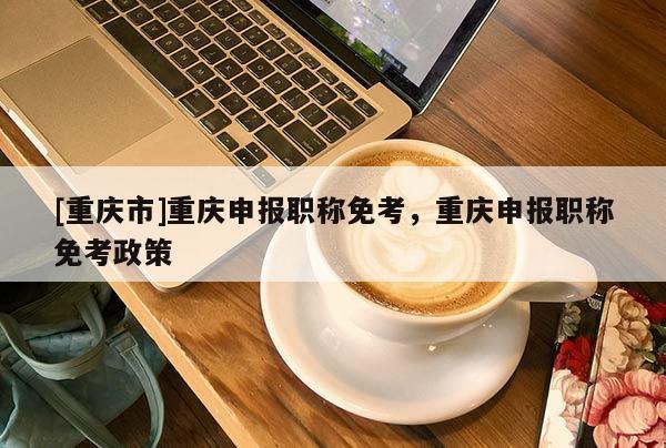 [重慶市]重慶申報(bào)職稱(chēng)免考，重慶申報(bào)職稱(chēng)免考政策