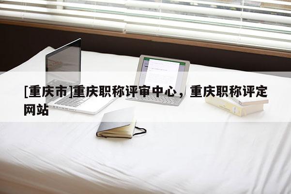[重慶市]重慶職稱評審中心，重慶職稱評定網(wǎng)站