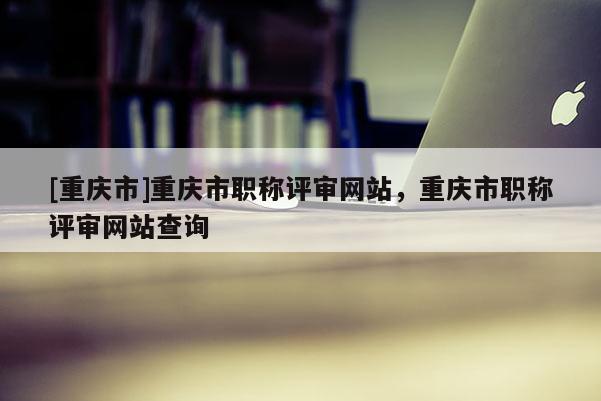 [重慶市]重慶市職稱評審網(wǎng)站，重慶市職稱評審網(wǎng)站查詢