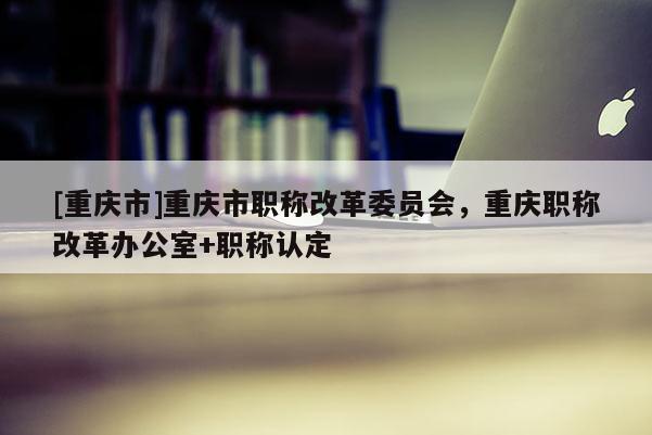 [重慶市]重慶市職稱改革委員會(huì)，重慶職稱改革辦公室+職稱認(rèn)定
