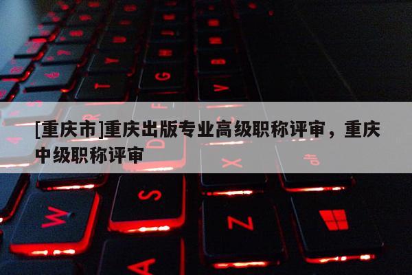 [重慶市]重慶出版專業(yè)高級職稱評審，重慶中級職稱評審