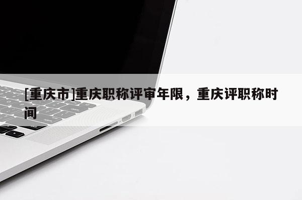 [重慶市]重慶職稱評審年限，重慶評職稱時(shí)間