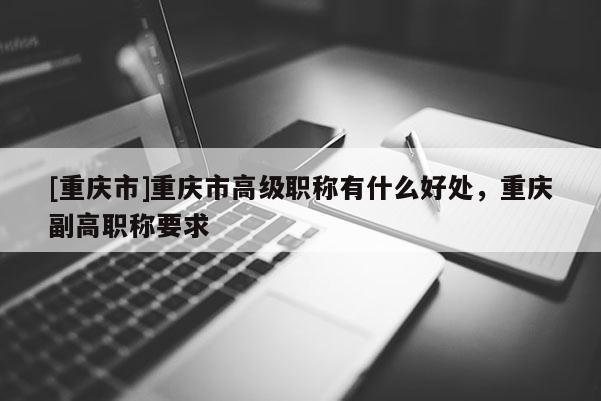 [重慶市]重慶市高級職稱有什么好處，重慶副高職稱要求