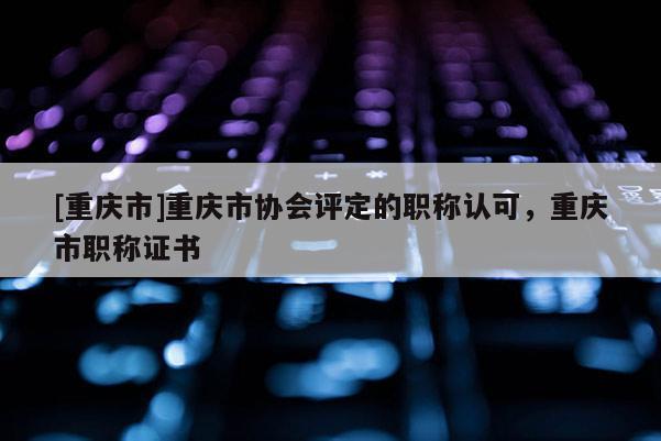 [重慶市]重慶市協(xié)會(huì)評(píng)定的職稱認(rèn)可，重慶市職稱證書