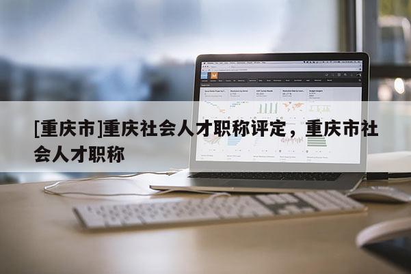 [重慶市]重慶社會(huì)人才職稱評(píng)定，重慶市社會(huì)人才職稱