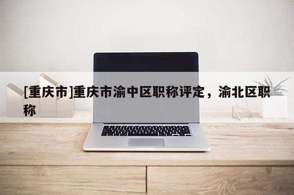 [重慶市]重慶市渝中區(qū)職稱評(píng)定，渝北區(qū)職稱