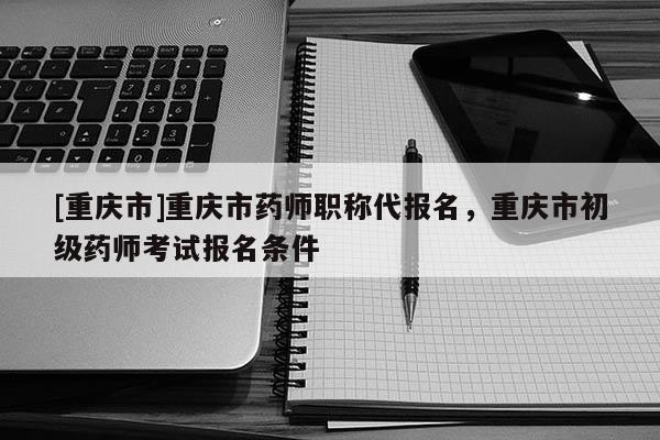 [重慶市]重慶市藥師職稱代報(bào)名，重慶市初級(jí)藥師考試報(bào)名條件