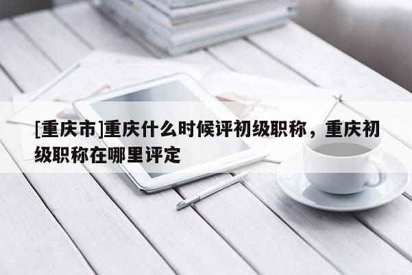 [重慶市]重慶什么時候評初級職稱，重慶初級職稱在哪里評定