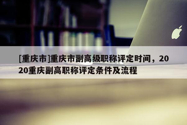 [重慶市]重慶市副高級(jí)職稱評(píng)定時(shí)間，2020重慶副高職稱評(píng)定條件及流程