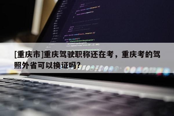 [重慶市]重慶駕駛職稱還在考，重慶考的駕照外省可以換證嗎?