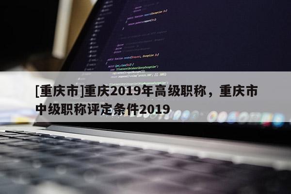 [重慶市]重慶2019年高級(jí)職稱，重慶市中級(jí)職稱評(píng)定條件2019