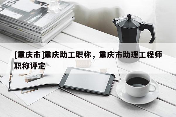 [重慶市]重慶助工職稱，重慶市助理工程師職稱評(píng)定