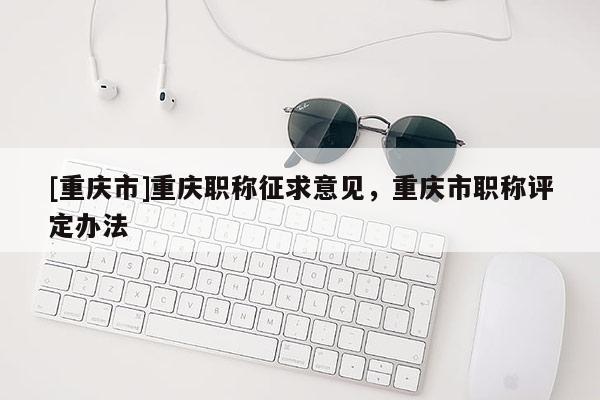[重慶市]重慶職稱征求意見，重慶市職稱評(píng)定辦法