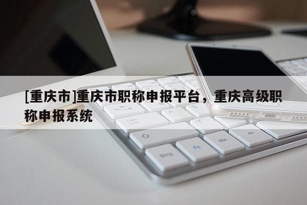 [重慶市]重慶市職稱申報平臺，重慶高級職稱申報系統(tǒng)