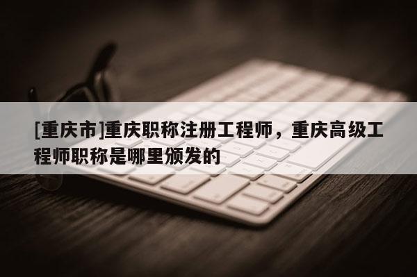[重慶市]重慶職稱注冊工程師，重慶高級工程師職稱是哪里頒發(fā)的