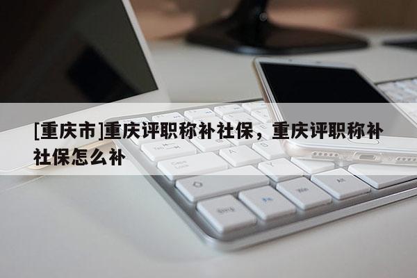 [重慶市]重慶評職稱補社保，重慶評職稱補社保怎么補
