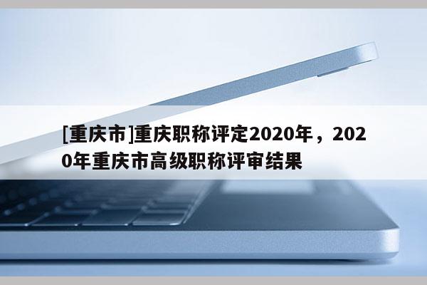 [重慶市]重慶職稱評定2020年，2020年重慶市高級職稱評審結(jié)果