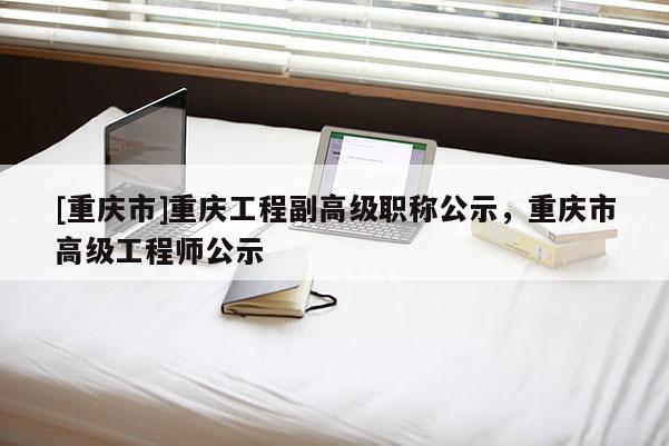 [重慶市]重慶工程副高級職稱公示，重慶市高級工程師公示