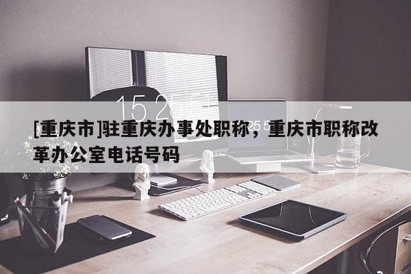 [重慶市]駐重慶辦事處職稱，重慶市職稱改革辦公室電話號(hào)碼