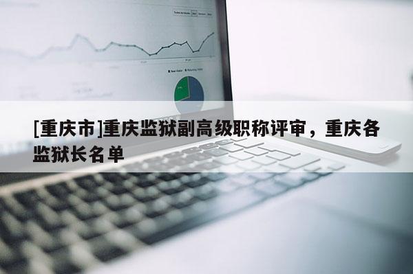 [重慶市]重慶監(jiān)獄副高級職稱評審，重慶各監(jiān)獄長名單