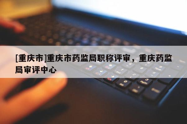 [重慶市]重慶市藥監(jiān)局職稱評(píng)審，重慶藥監(jiān)局審評(píng)中心