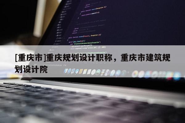 [重慶市]重慶規(guī)劃設(shè)計職稱，重慶市建筑規(guī)劃設(shè)計院