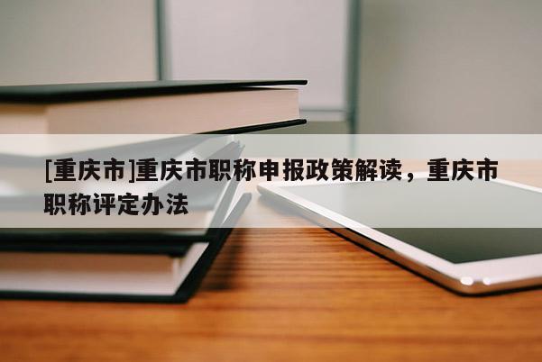 [重慶市]重慶市職稱申報(bào)政策解讀，重慶市職稱評(píng)定辦法
