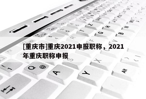 [重慶市]重慶2021申報(bào)職稱，2021年重慶職稱申報(bào)