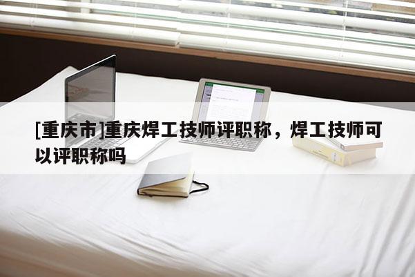 [重慶市]重慶焊工技師評(píng)職稱，焊工技師可以評(píng)職稱嗎
