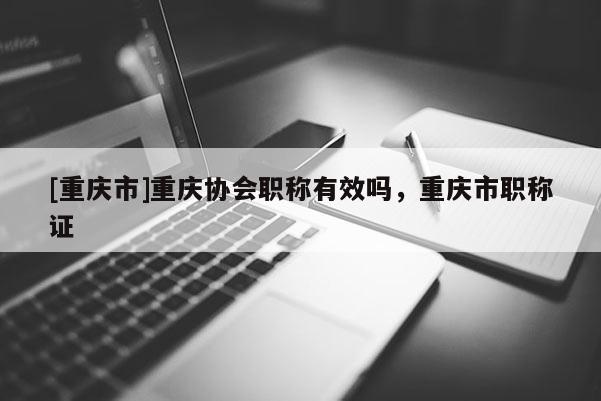 [重慶市]重慶協(xié)會職稱有效嗎，重慶市職稱證
