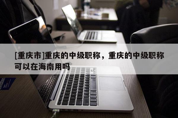 [重慶市]重慶的中級職稱，重慶的中級職稱可以在海南用嗎