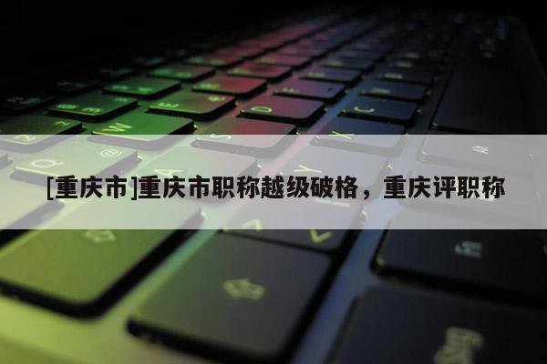 [重慶市]重慶市職稱越級破格，重慶評職稱