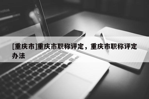 [重慶市]重慶市職稱評定，重慶市職稱評定辦法