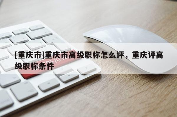 [重慶市]重慶市高級(jí)職稱(chēng)怎么評(píng)，重慶評(píng)高級(jí)職稱(chēng)條件