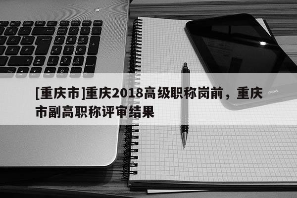 [重慶市]重慶2018高級(jí)職稱崗前，重慶市副高職稱評(píng)審結(jié)果